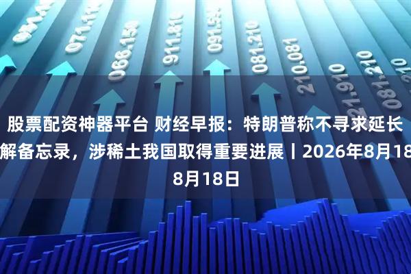 股票配资神器平台 财经早报：特朗普称不寻求延长谅解备忘录，涉稀土我国取得重要进展丨2026年8月18日